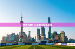 球场风云！女足助力国家荣耀